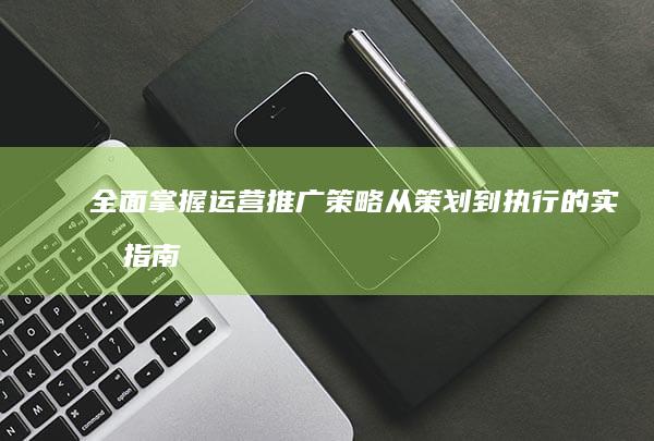 全面掌握运营推广策略：从策划到执行的实效指南